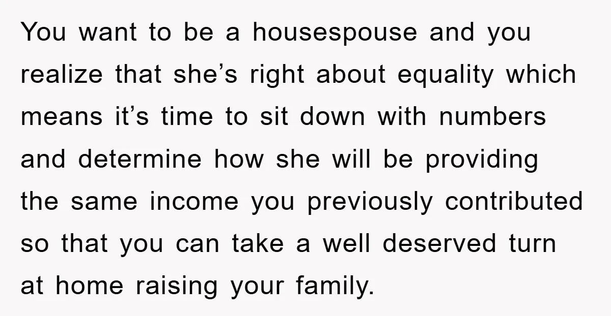 You want to be a housespouse and you realize that she’s right about equality which means it’s time to sit down with numbers and determine how she will be providing...