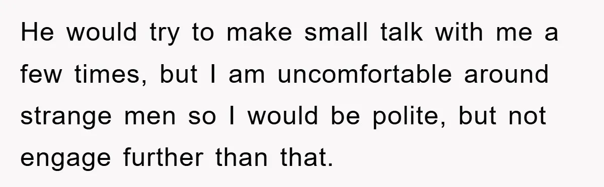 He would try to make small talk with me a few times, but I am uncomfortable around strange men so I would be polite, but not engage further than that.