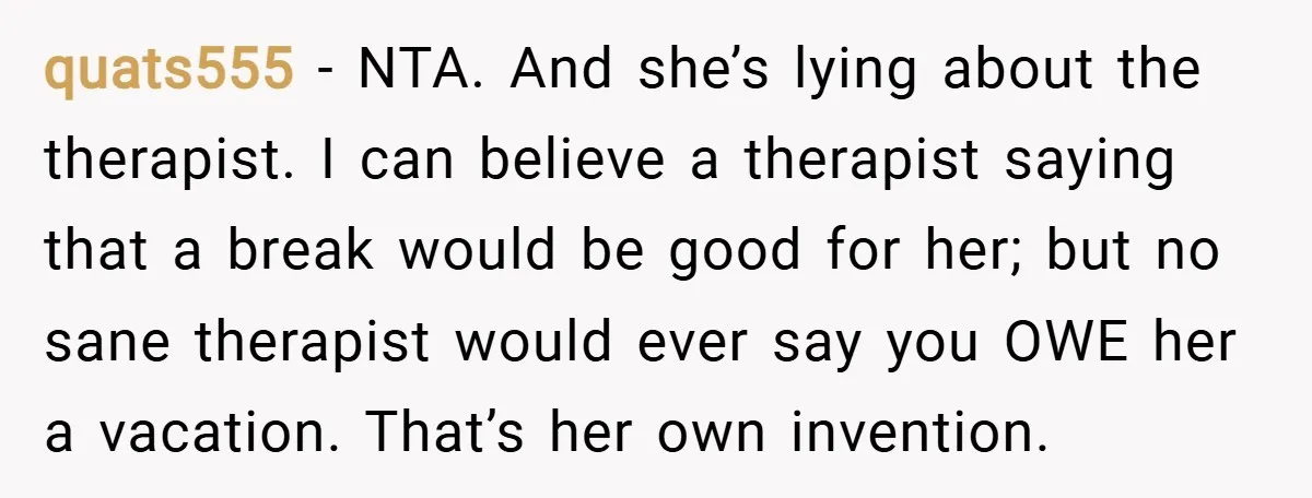 quats555 − NTA. And she’s lying about the therapist. I can believe a therapist saying that a break would be good for her; but no sane therapist would ever say...