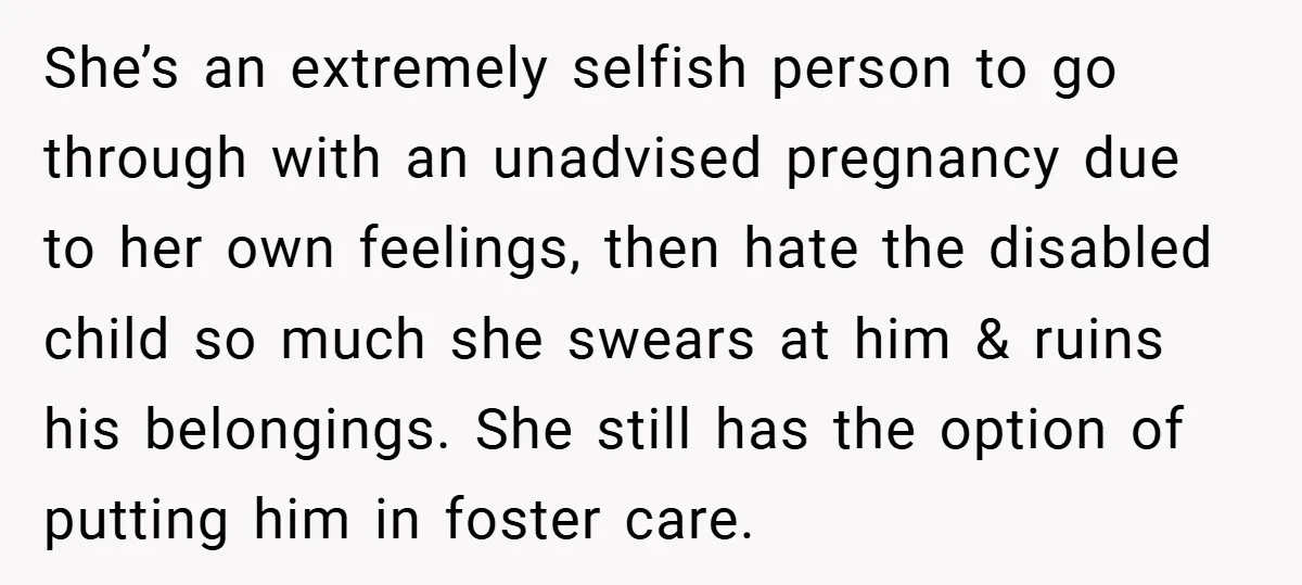 She’s an extremely selfish person to go through with an unadvised pregnancy due to her own feelings, then hate the disabled child so much she swears at him & ruins...