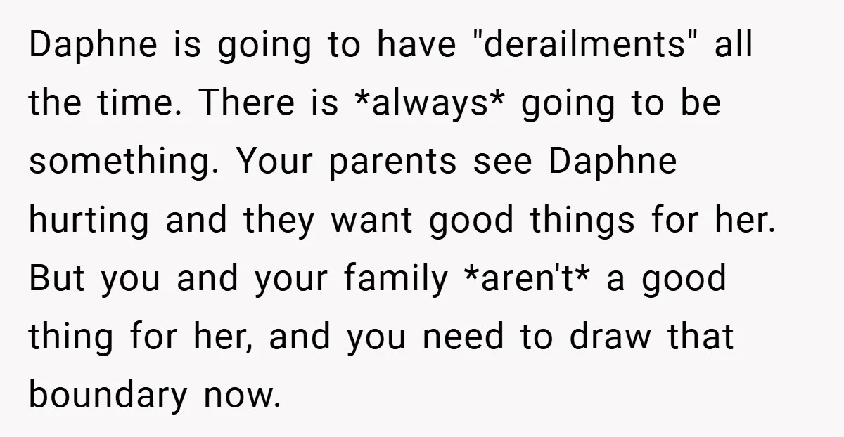 Daphne is going to have "derailments" all the time. There is *always* going to be something. Your parents see Daphne hurting and they want good things for her. But you...