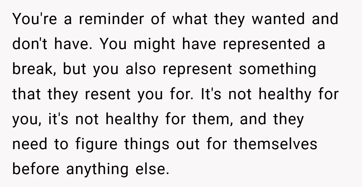You're a reminder of what they wanted and don't have. You might have represented a break, but you also represent something that they resent you for. It's not healthy for...