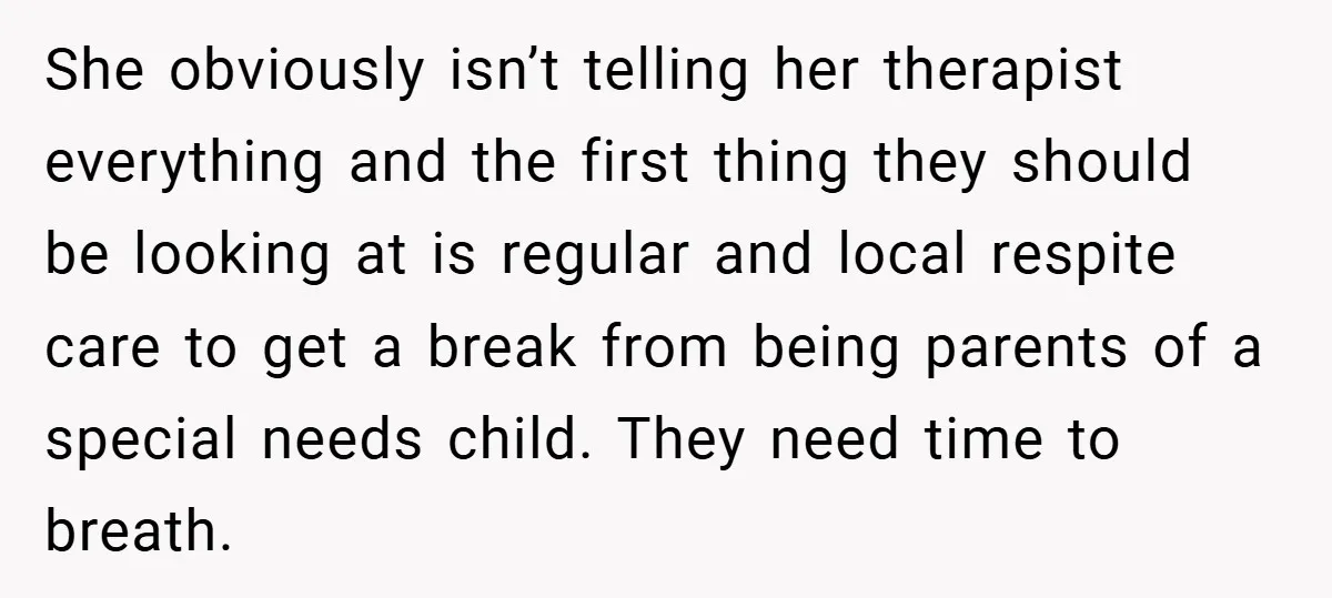 She obviously isn’t telling her therapist everything and the first thing they should be looking at is regular and local respite care to get a break from being parents of...