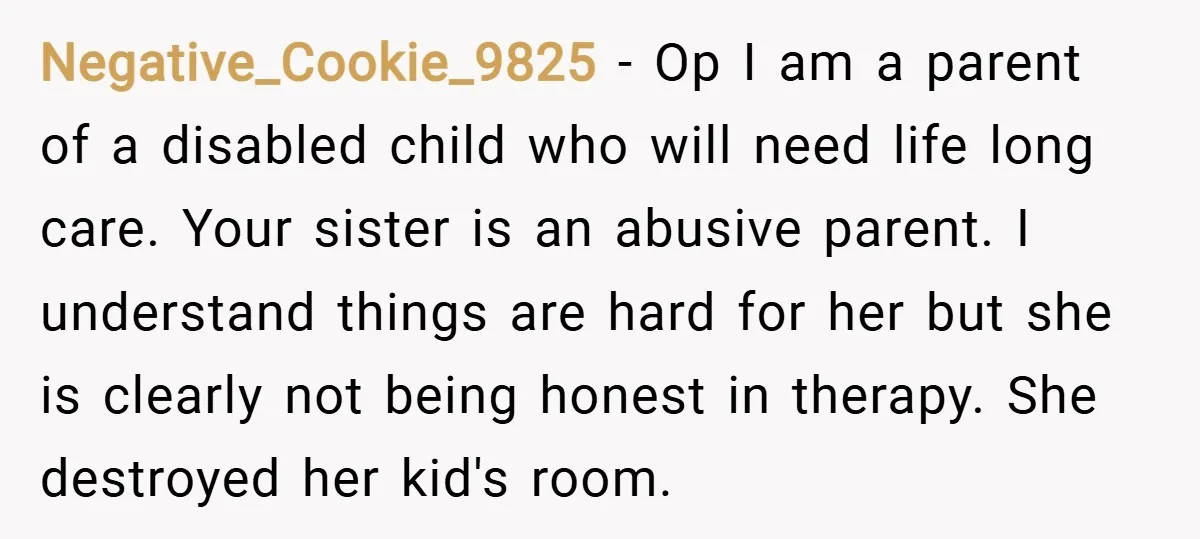 Negative_Cookie_9825 − Op I am a parent of a disabled child who will need life long care. Your sister is an abusive parent. I understand things are hard for her...