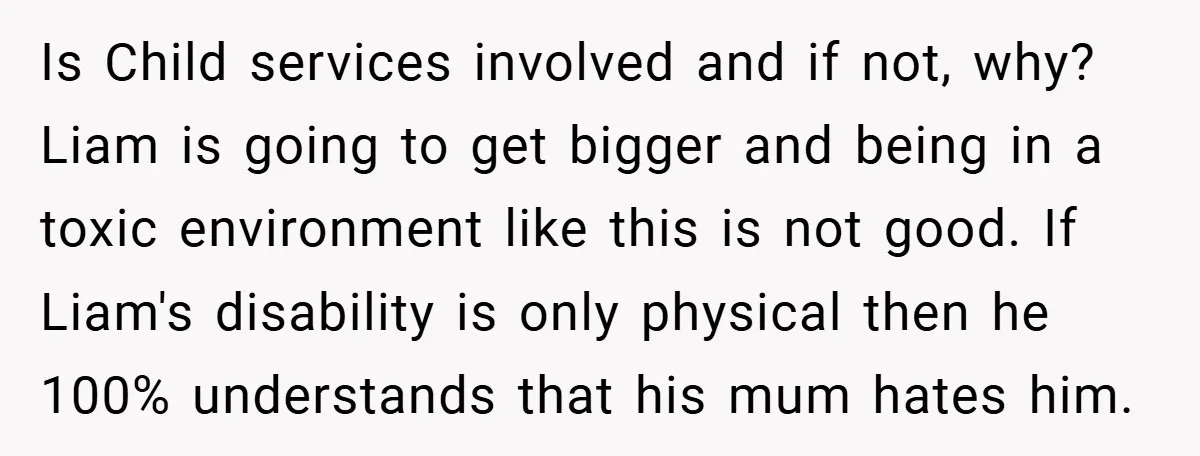 Is Child services involved and if not, why? Liam is going to get bigger and being in a toxic environment like this is not good. If Liam's disability is only...