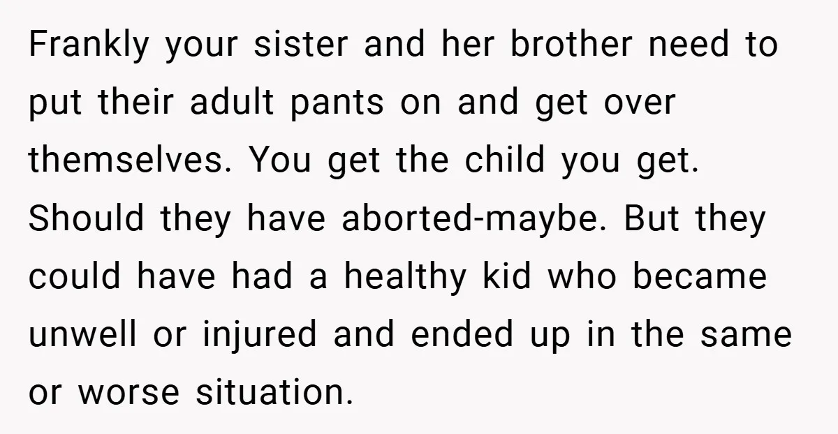 Frankly your sister and her brother need to put their adult pants on and get over themselves. You get the child you get. Should they have aborted-maybe. But they could...