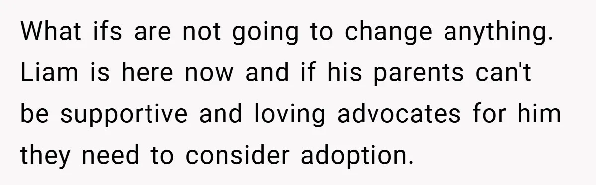 What ifs are not going to change anything. Liam is here now and if his parents can't be supportive and loving advocates for him they need to consider adoption.