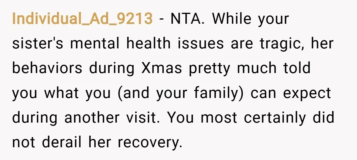 Individual_Ad_9213 − NTA. While your sister's mental health issues are tragic, her behaviors during Xmas pretty much told you what you (and your family) can expect during another visit. You...
