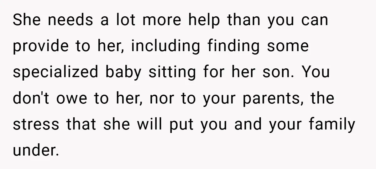 She needs a lot more help than you can provide to her, including finding some specialized baby sitting for her son. You don't owe to her, nor to your parents,...