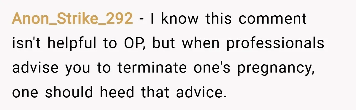 Anon_Strike_292 − I know this comment isn't helpful to OP, but when professionals advise you to terminate one's pregnancy, one should heed that advice.