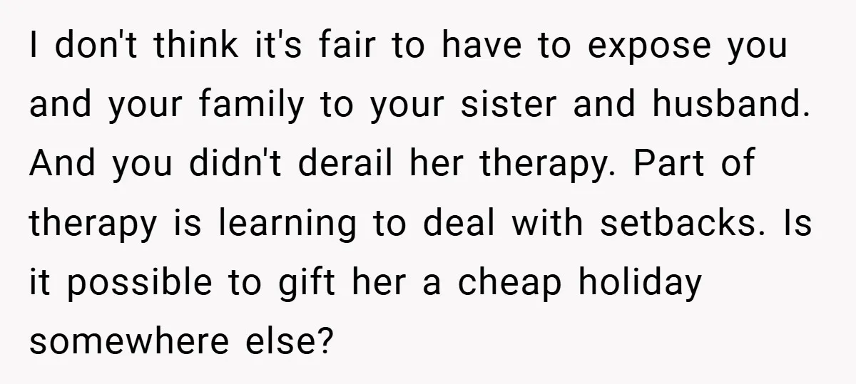 I don't think it's fair to have to expose you and your family to your sister and husband. And you didn't derail her therapy. Part of therapy is learning to...