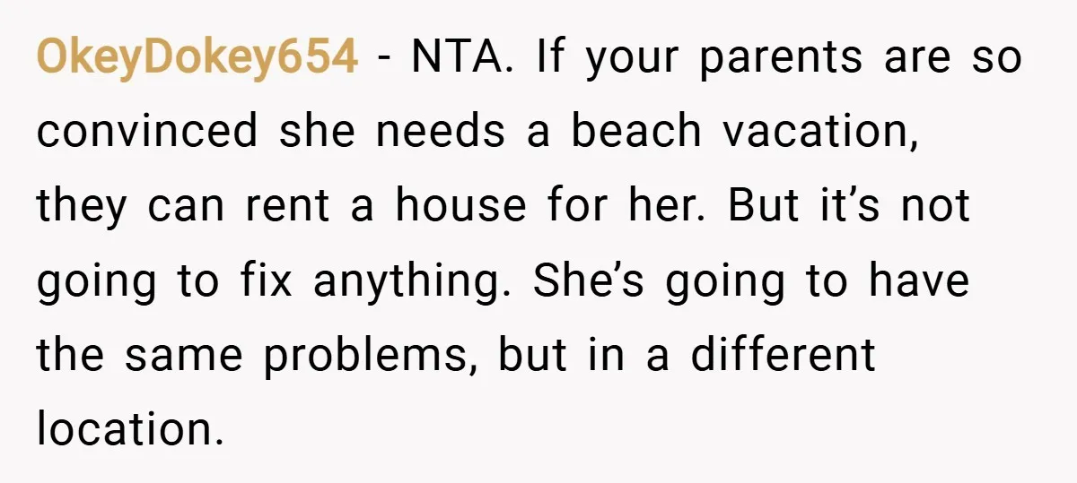OkeyDokey654 − NTA. If your parents are so convinced she needs a beach vacation, they can rent a house for her. But it’s not going to fix anything. She’s going...