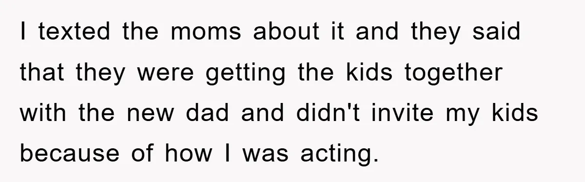I texted the moms about it and they said that they were getting the kids together with the new dad and didn't invite my kids because of how I was...