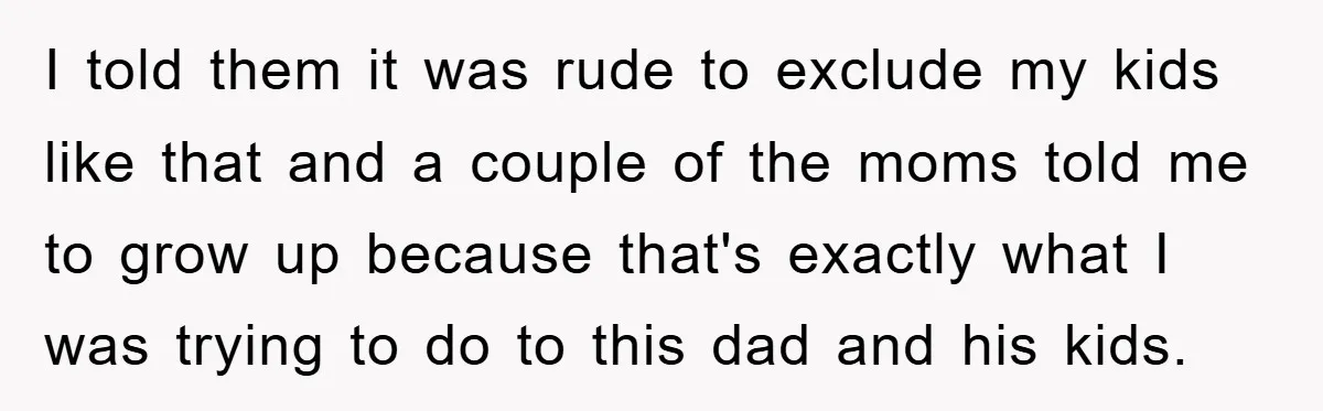 I told them it was rude to exclude my kids like that and a couple of the moms told me to grow up because that's exactly what I was trying...