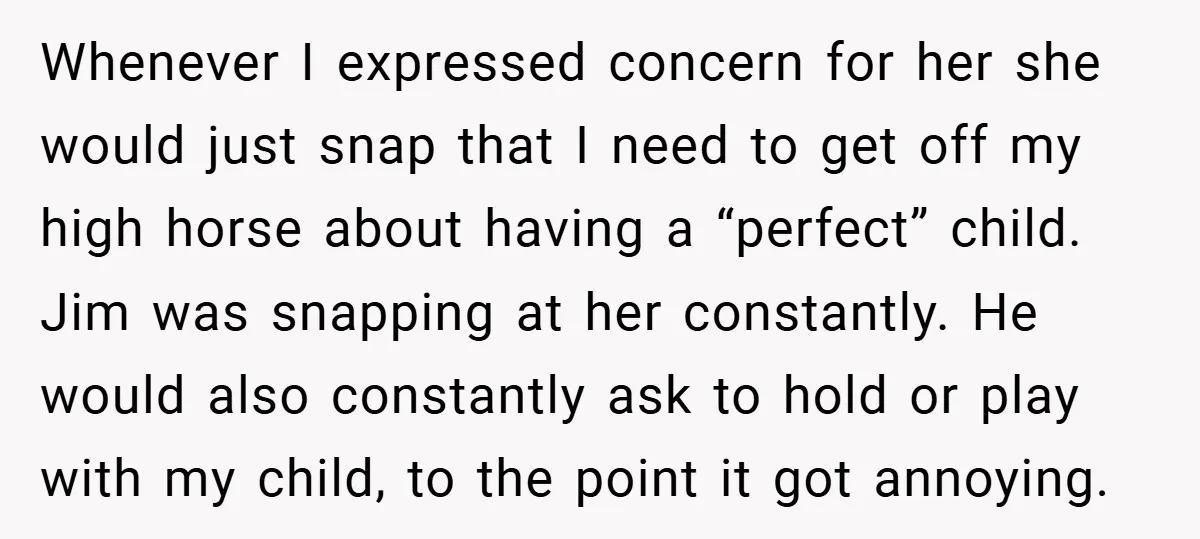 Whenever I expressed concern for her she would just snap that I need to get off my high horse about having a “perfect” child. Jim was snapping at her constantly....