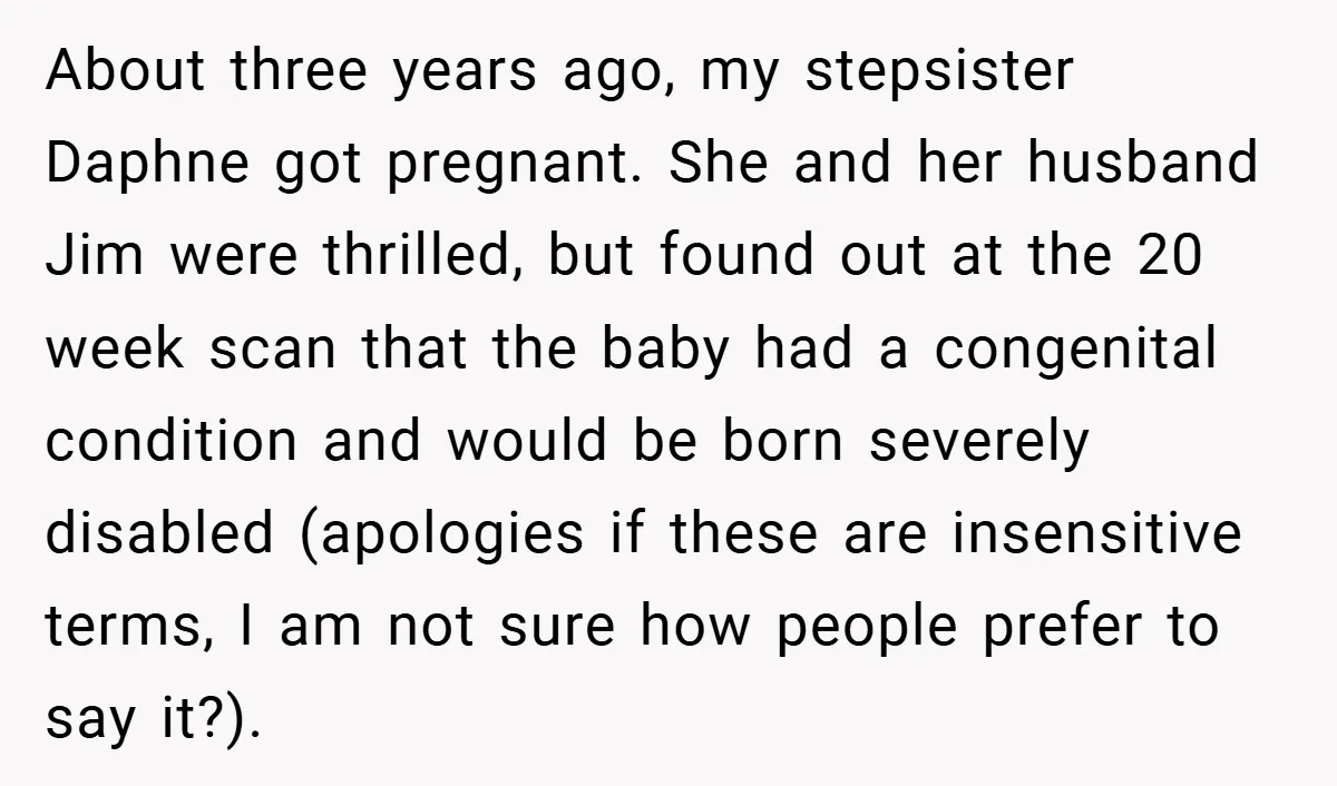 About three years ago, my stepsister Daphne got pregnant. She and her husband Jim were thrilled, but found out at the 20 week scan that the baby had a congenital...