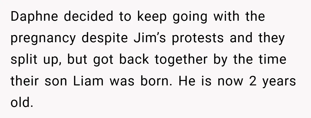 Daphne decided to keep going with the pregnancy despite Jim’s protests and they split up, but got back together by the time their son Liam was born. He is now...