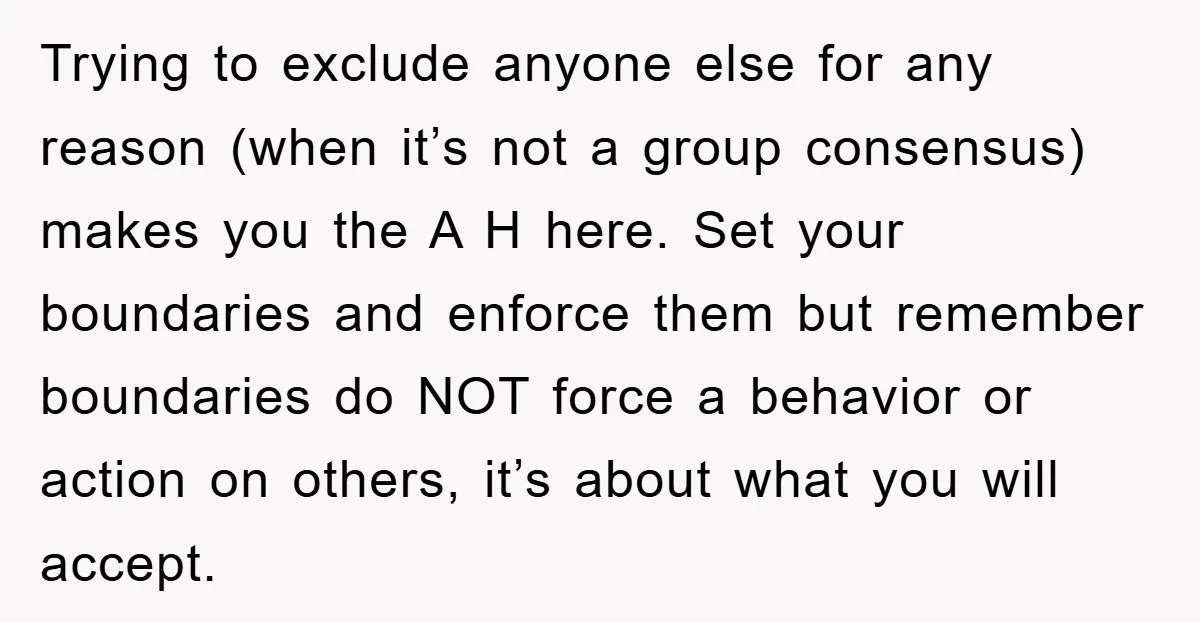 Trying to exclude anyone else for any reason (when it’s not a group consensus) makes you the A H here. Set your boundaries and enforce them but remember boundaries do...