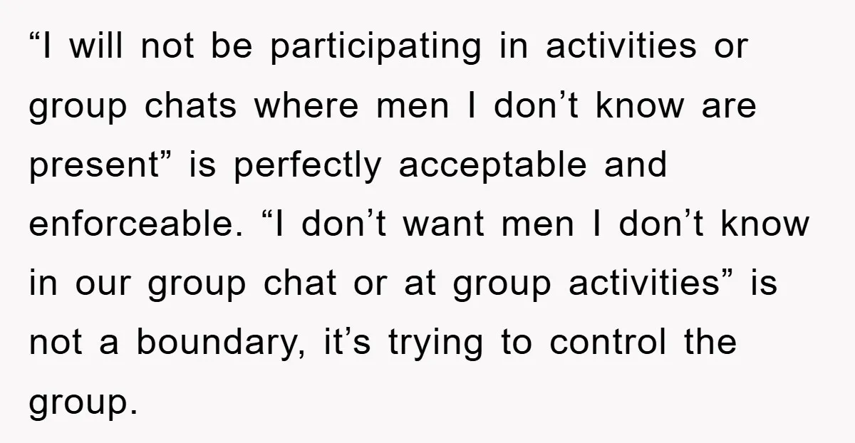 “I will not be participating in activities or group chats where men I don’t know are present” is perfectly acceptable and enforceable. “I don’t want men I don’t know in...