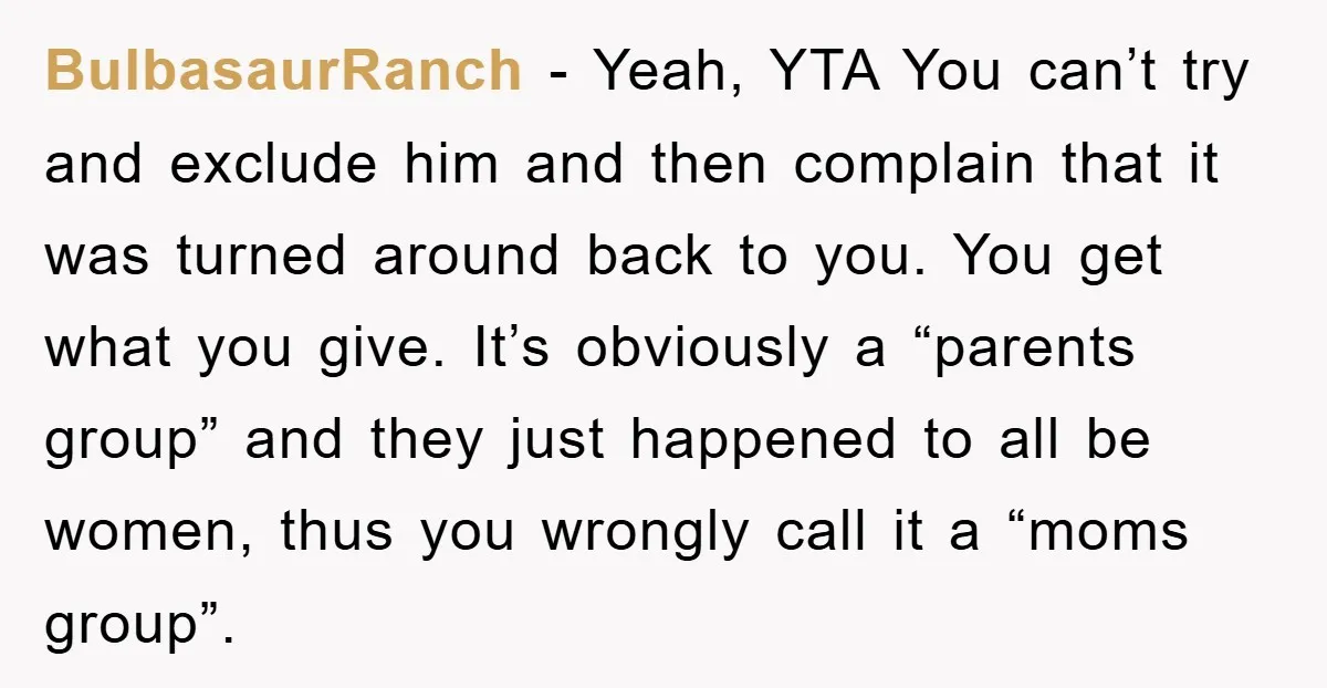 BulbasaurRanch − Yeah, YTA You can’t try and exclude him and then complain that it was turned around back to you. You get what you give. It’s obviously a “parents...