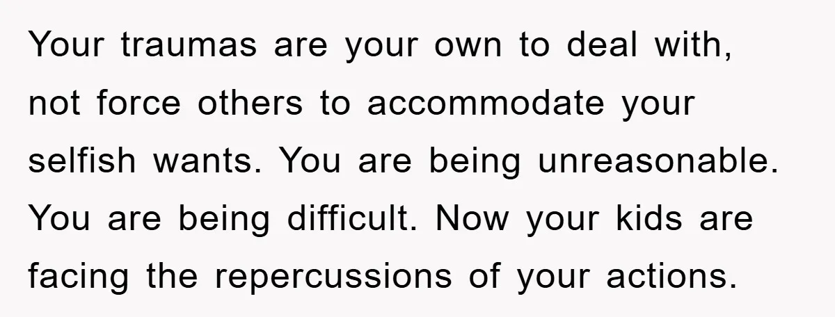 Your traumas are your own to deal with, not force others to accommodate your selfish wants. You are being unreasonable. You are being difficult. Now your kids are facing the...