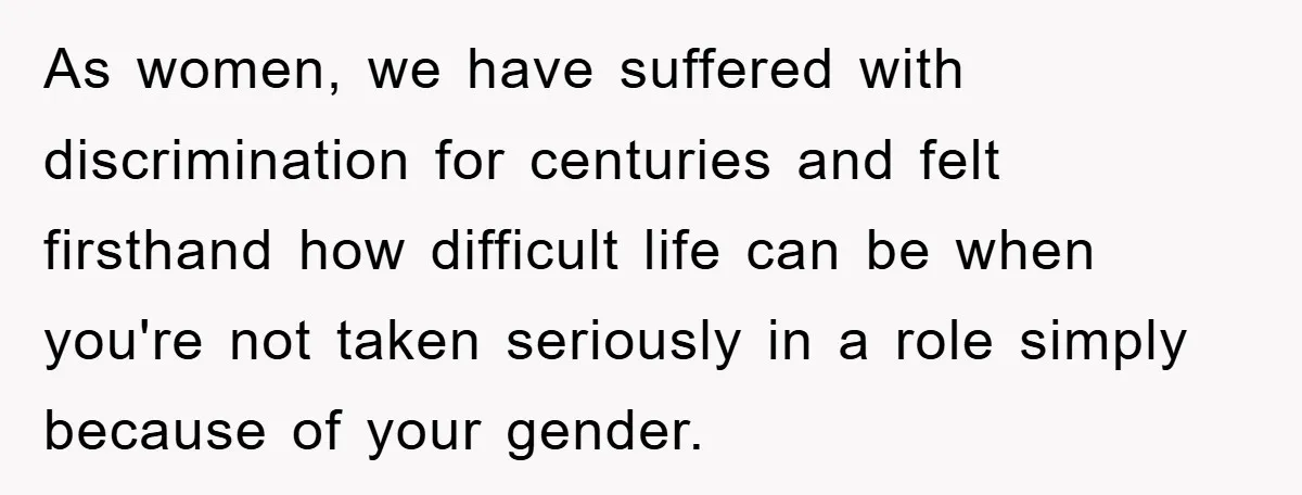 As women, we have suffered with discrimination for centuries and felt firsthand how difficult life can be when you're not taken seriously in a role simply because of your gender.