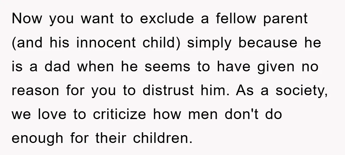 Now you want to exclude a fellow parent (and his innocent child) simply because he is a dad when he seems to have given no reason for you to distrust...