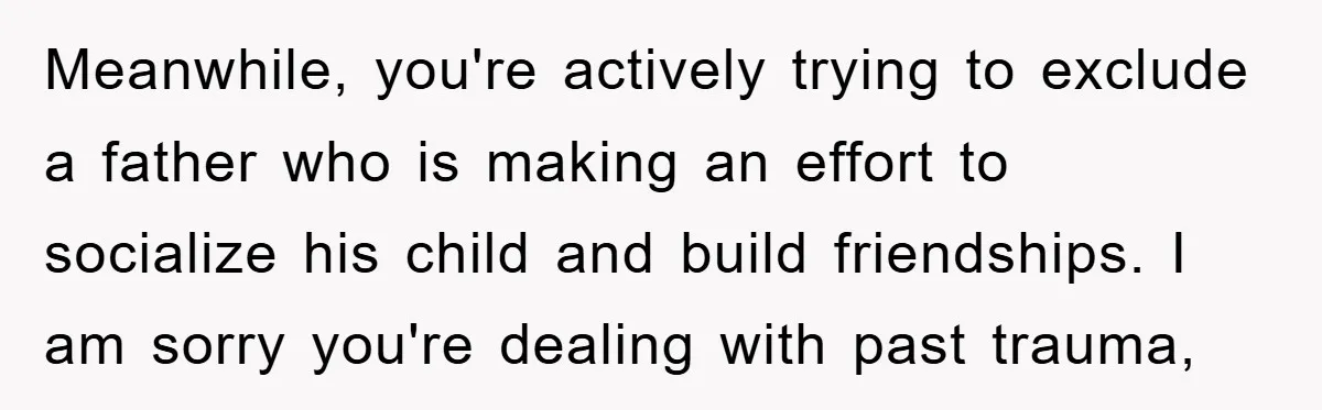 Meanwhile, you're actively trying to exclude a father who is making an effort to socialize his child and build friendships. I am sorry you're dealing with past trauma,