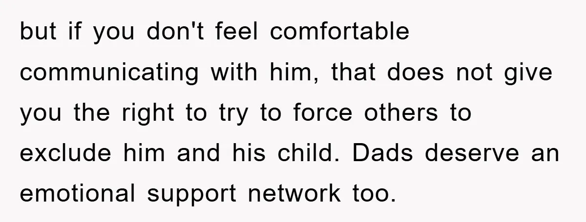 but if you don't feel comfortable communicating with him, that does not give you the right to try to force others to exclude him and his child. Dads deserve an...
