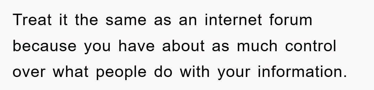 Treat it the same as an internet forum because you have about as much control over what people do with your information.