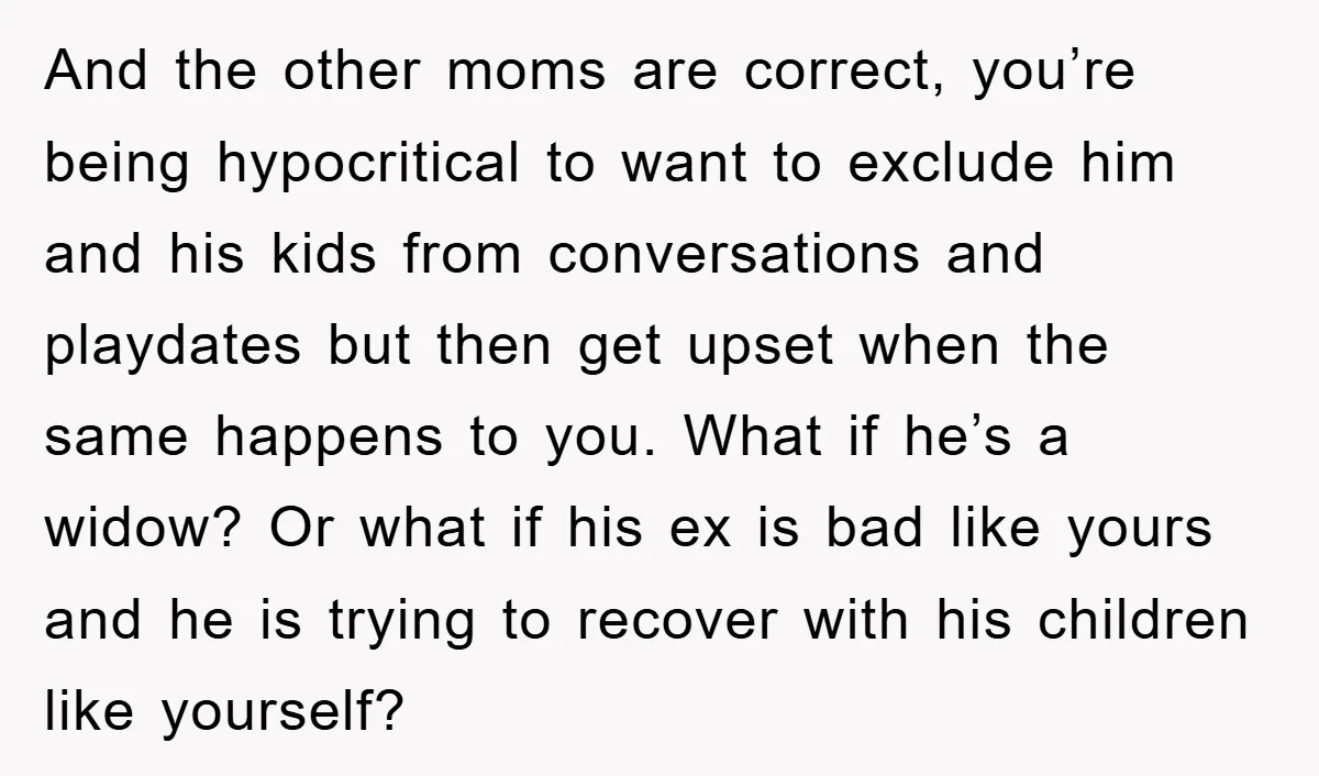 And the other moms are correct, you’re being hypocritical to want to exclude him and his kids from conversations and playdates but then get upset when the same happens to...