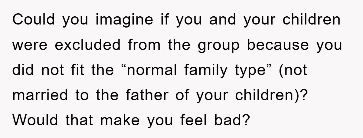 Could you imagine if you and your children were excluded from the group because you did not fit the “normal family type” (not married to the father of your children)?...
