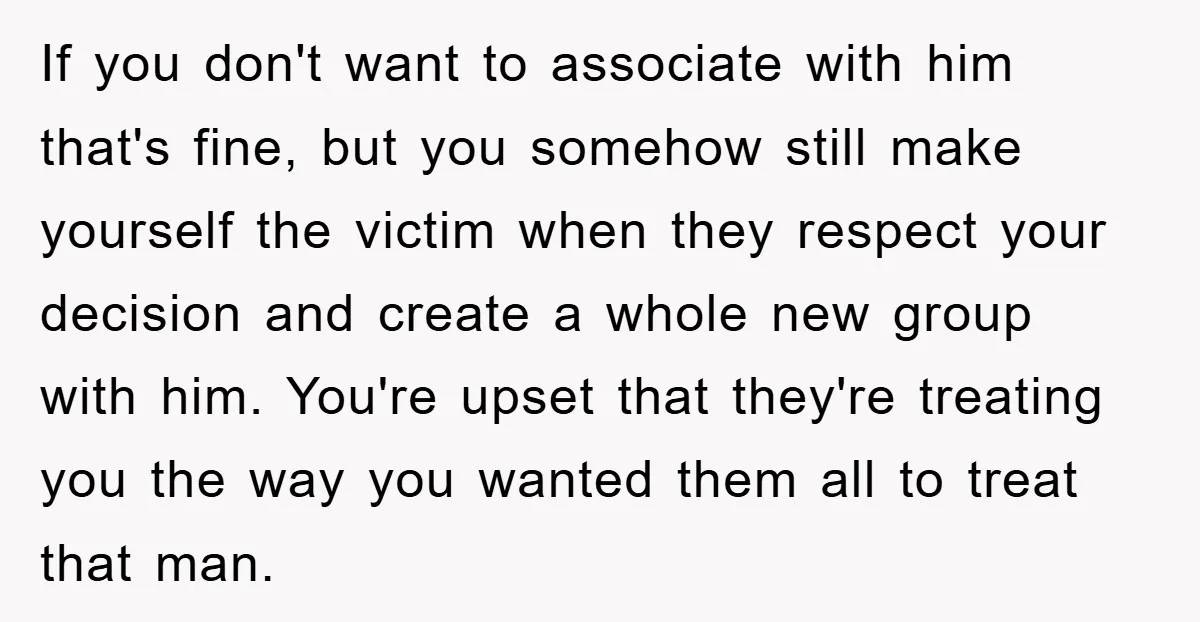 If you don't want to associate with him that's fine, but you somehow still make yourself the victim when they respect your decision and create a whole new group with...