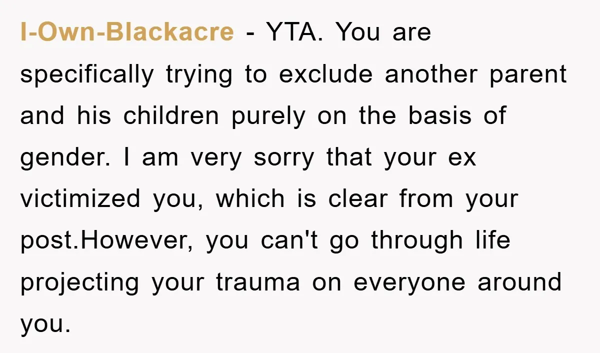 I-Own-Blackacre − YTA. You are specifically trying to exclude another parent and his children purely on the basis of gender. I am very sorry that your ex victimized you, which...