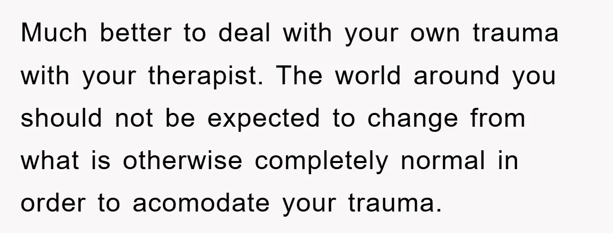 Much better to deal with your own trauma with your therapist. The world around you should not be expected to change from what is otherwise completely normal in order to...
