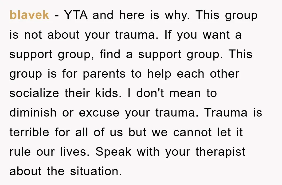 blavek − YTA and here is why. This group is not about your trauma. If you want a support group, find a support group. This group is for parents to...