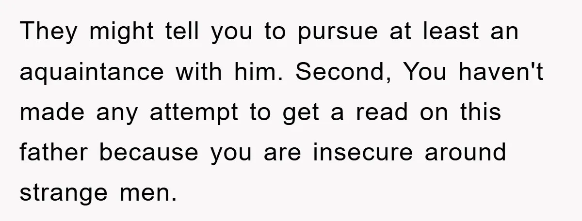 They might tell you to pursue at least an aquaintance with him. Second, You haven't made any attempt to get a read on this father because you are insecure around...