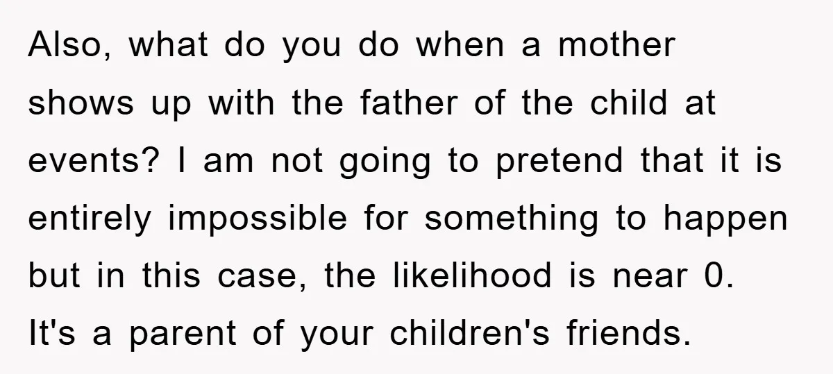Also, what do you do when a mother shows up with the father of the child at events? I am not going to pretend that it is entirely impossible for...