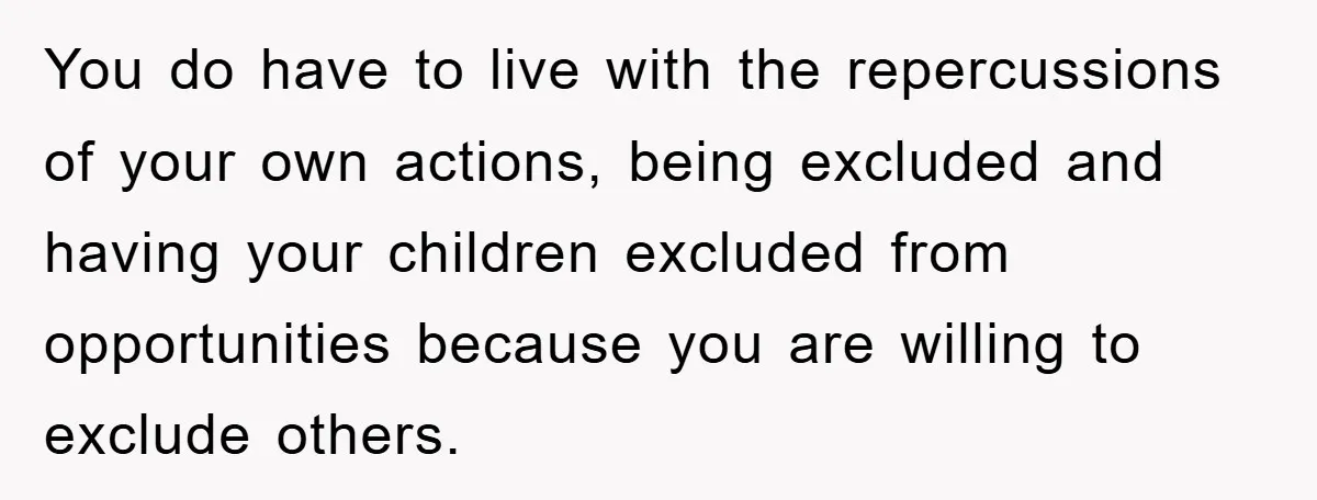 You do have to live with the repercussions of your own actions, being excluded and having your children excluded from opportunities because you are willing to exclude others.