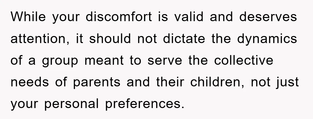 While your discomfort is valid and deserves attention, it should not dictate the dynamics of a group meant to serve the collective needs of parents and their children, not just...