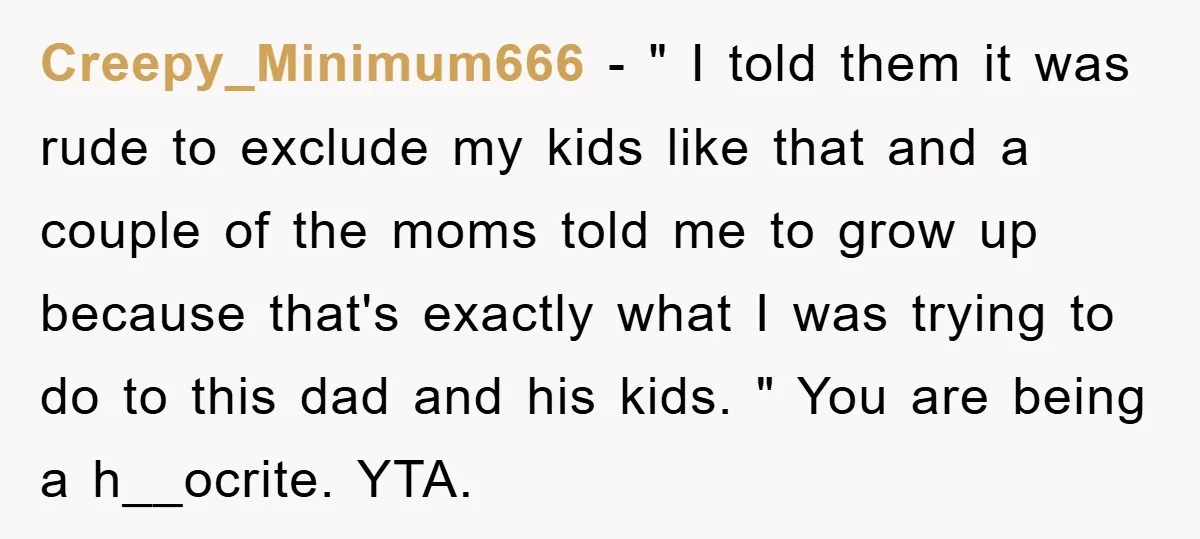 Creepy_Minimum666 − " I told them it was rude to exclude my kids like that and a couple of the moms told me to grow up because that's exactly what...