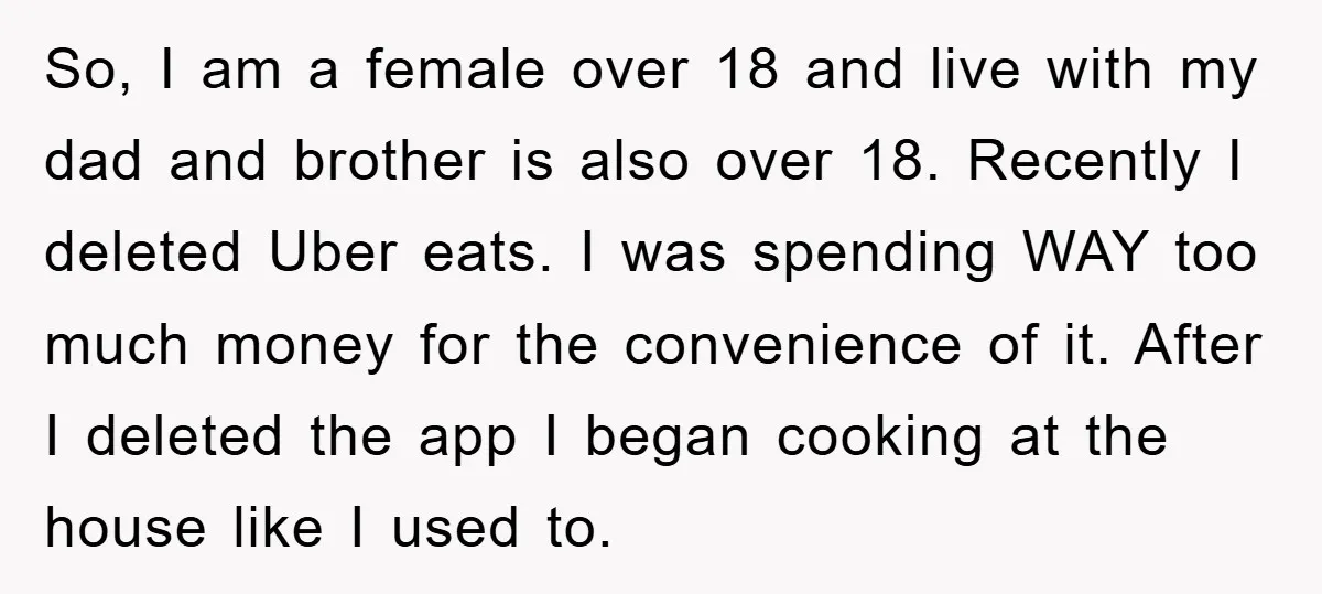 So, I am a female over 18 and live with my dad and brother is also over 18. Recently I deleted Uber eats. I was spending WAY too much money...