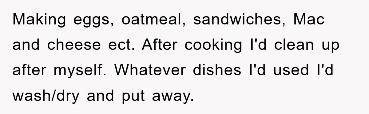 Making eggs, oatmeal, sandwiches, Mac and cheese ect. After cooking I'd clean up after myself. Whatever dishes I'd used I'd wash/dry and put away.