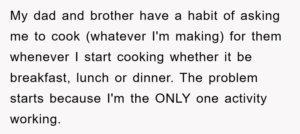 My dad and brother have a habit of asking me to cook (whatever I'm making) for them whenever I start cooking whether it be breakfast, lunch or dinner. The problem...
