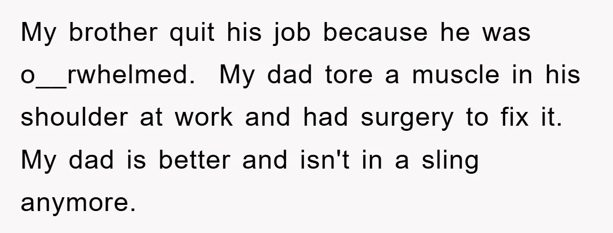 My brother quit his job because he was o__rwhelmed. My dad tore a muscle in his shoulder at work and had surgery to fix it. My dad is better and...