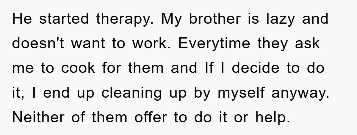 He started therapy. My brother is lazy and doesn't want to work. Everytime they ask me to cook for them and If I decide to do it, I end up...