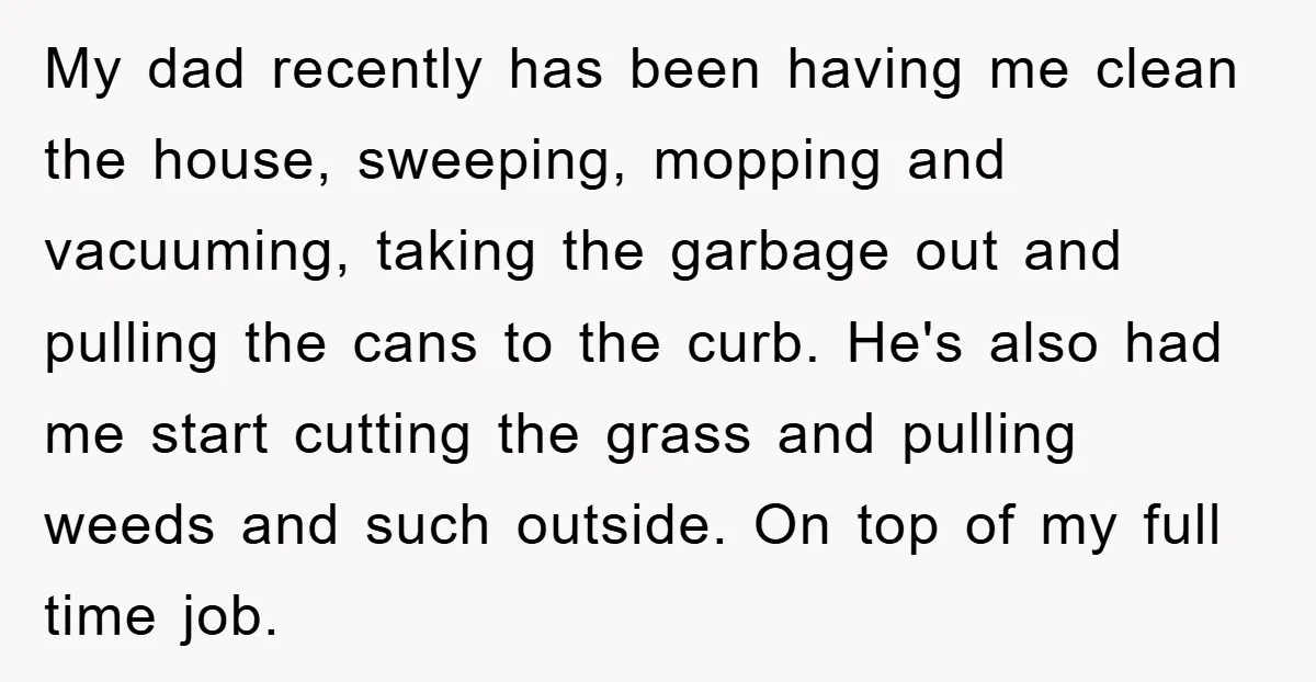 My dad recently has been having me clean the house, sweeping, mopping and vacuuming, taking the garbage out and pulling the cans to the curb. He's also had me start...