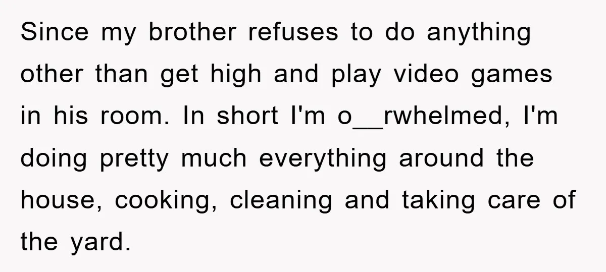 Since my brother refuses to do anything other than get high and play video games in his room. In short I'm o__rwhelmed, I'm doing pretty much everything around the house,...
