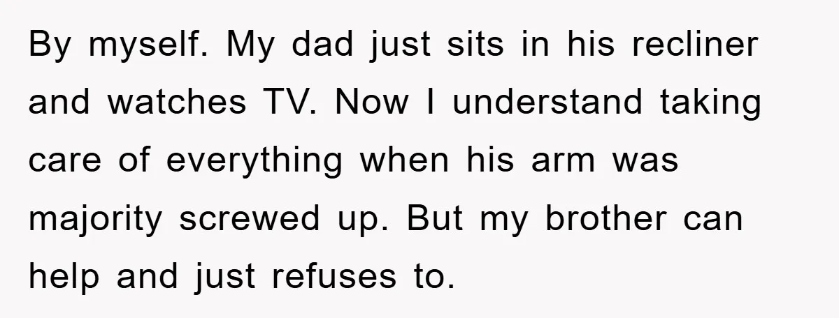 By myself. My dad just sits in his recliner and watches TV. Now I understand taking care of everything when his arm was majority screwed up. But my brother can...