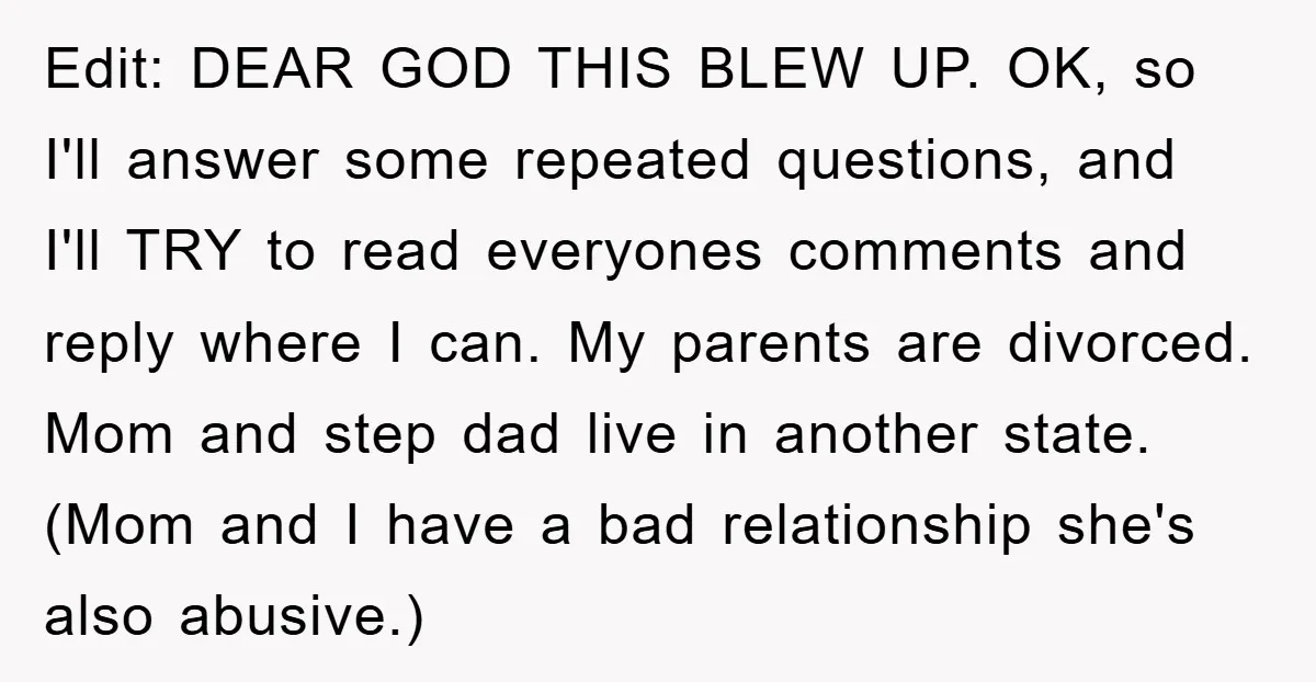 Edit: DEAR GOD THIS BLEW UP. OK, so I'll answer some repeated questions, and I'll TRY to read everyones comments and reply where I can. My parents are divorced. Mom...